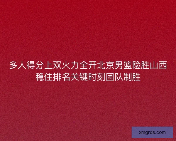 多人得分上双火力全开北京男篮险胜山西稳住排名关键时刻团队制胜