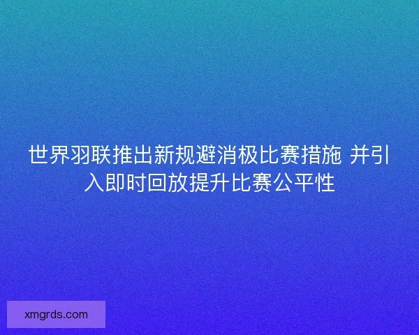 世界羽联推出新规避消极比赛措施 并引入即时回放提升比赛公平性