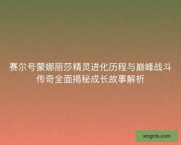 赛尔号蒙娜丽莎精灵进化历程与巅峰战斗传奇全面揭秘成长故事解析