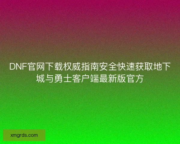 DNF官网下载权威指南安全快速获取地下城与勇士客户端最新版官方