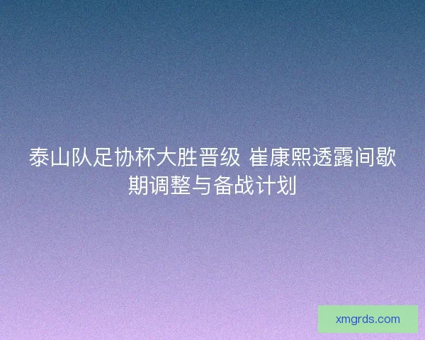 泰山队足协杯大胜晋级 崔康熙透露间歇期调整与备战计划