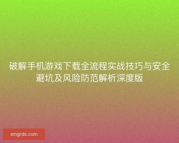 破解手机游戏下载全流程实战技巧与安全避坑及风险防范解析深度版