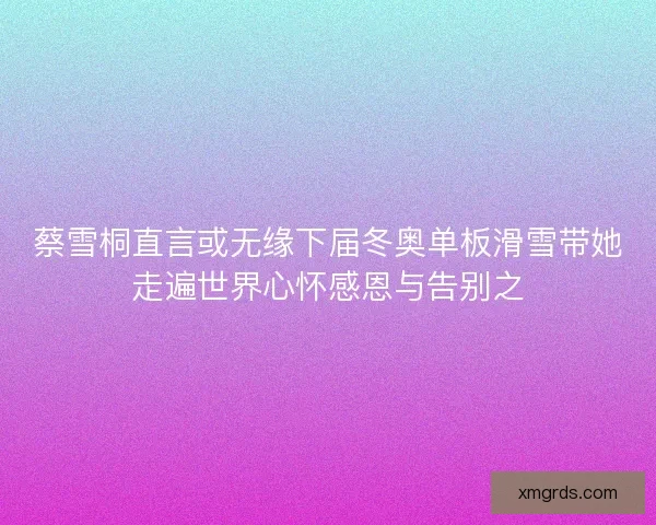 蔡雪桐直言或无缘下届冬奥单板滑雪带她走遍世界心怀感恩与告别之