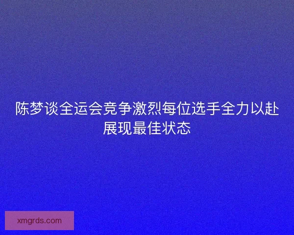 陈梦谈全运会竞争激烈每位选手全力以赴展现最佳状态