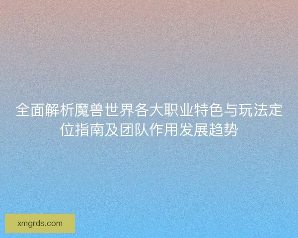 全面解析魔兽世界各大职业特色与玩法定位指南及团队作用发展趋势
