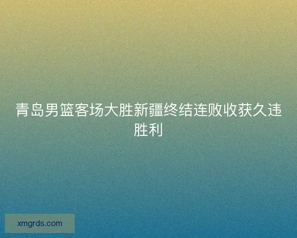 青岛男篮客场大胜新疆终结连败收获久违胜利