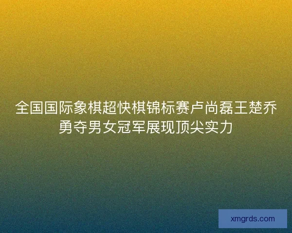 全国国际象棋超快棋锦标赛卢尚磊王楚乔勇夺男女冠军展现顶尖实力