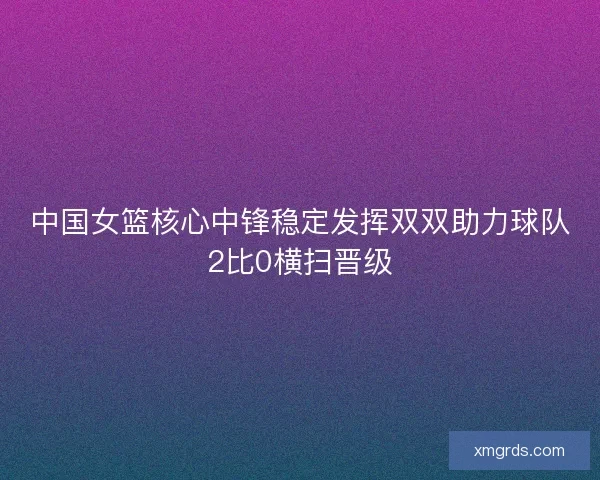中国女篮核心中锋稳定发挥双双助力球队2比0横扫晋级