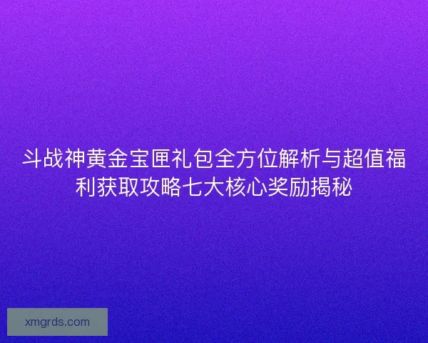 斗战神黄金宝匣礼包全方位解析与超值福利获取攻略七大核心奖励揭秘
