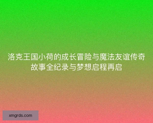 洛克王国小荷的成长冒险与魔法友谊传奇故事全纪录与梦想启程再启