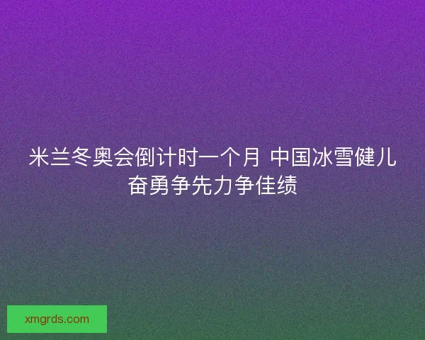 米兰冬奥会倒计时一个月 中国冰雪健儿奋勇争先力争佳绩
