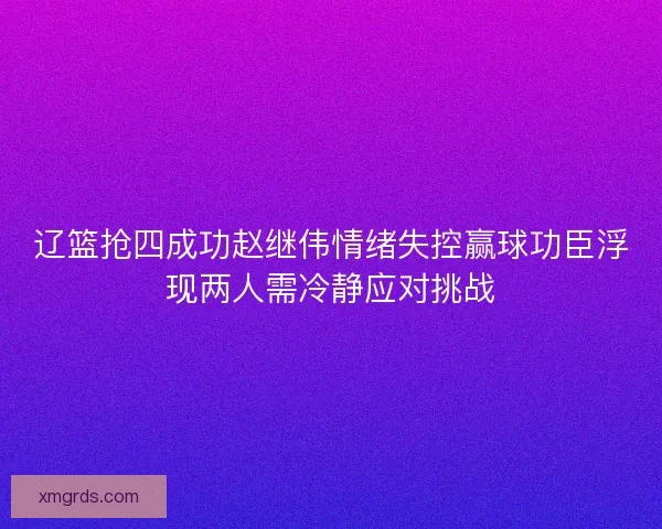 辽篮抢四成功赵继伟情绪失控赢球功臣浮现两人需冷静应对挑战