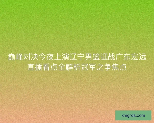 巅峰对决今夜上演辽宁男篮迎战广东宏远直播看点全解析冠军之争焦点