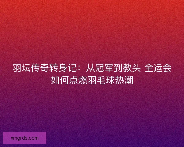 羽坛传奇转身记：从冠军到教头 全运会如何点燃羽毛球热潮