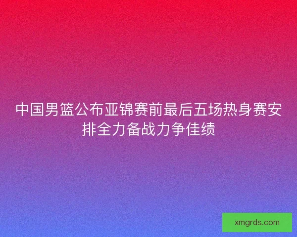 中国男篮公布亚锦赛前最后五场热身赛安排全力备战力争佳绩