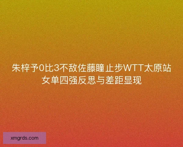 朱梓予0比3不敌佐藤瞳止步WTT太原站女单四强反思与差距显现