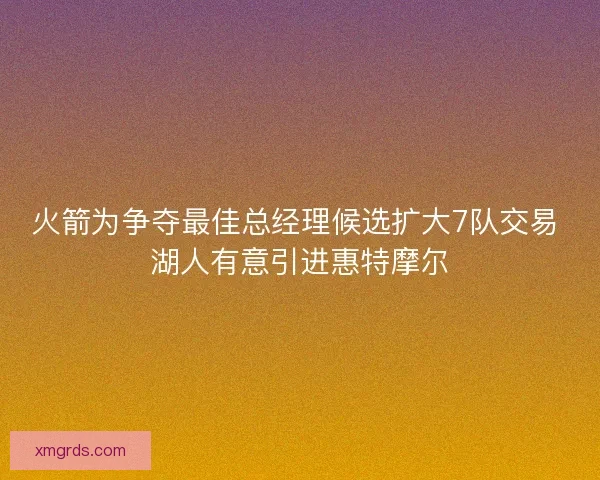 火箭为争夺最佳总经理候选扩大7队交易 湖人有意引进惠特摩尔