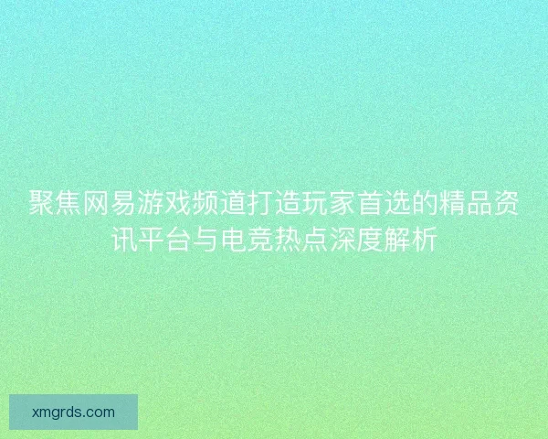 聚焦网易游戏频道打造玩家首选的精品资讯平台与电竞热点深度解析